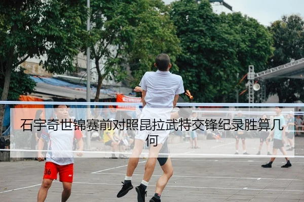 石宇奇世锦赛前对照昆拉武特交锋纪录胜算几何